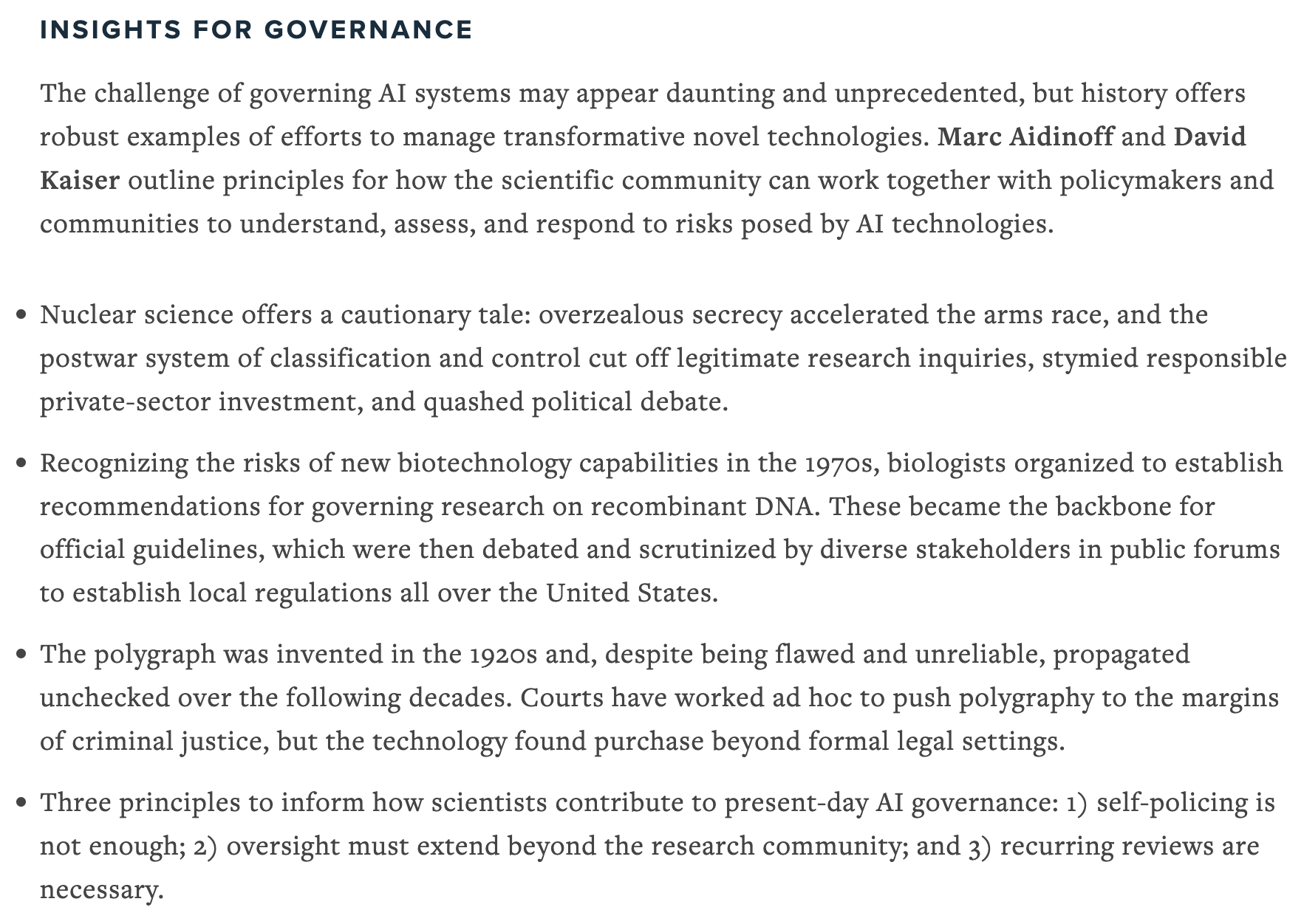 The challenge of governing AI systems may appear daunting and unprecedented, but history offers robust examples of efforts to manage transformative novel technologies. Marc Aidinoff and David Kaiser outline principles for how the scientific community can work together with policymakers and communities to understand, assess, and respond to risks posed by AI technologies.
•	Nuclear science offers a cautionary tale: overzealous secrecy accelerated the arms race, and the postwar system of classification and control cut off legitimate research inquiries, stymied responsible private-sector investment, and quashed political debate.
•	Recognizing the risks of new biotechnology capabilities in the 1970s, biologists organized to establish recommendations for governing research on recombinant DNA. These became the backbone for official guidelines, which were then debated and scrutinized by diverse stakeholders in public forums to establish local regulations all over the United States.
•	The polygraph was invented in the 1920s and, despite being flawed and unreliable, propagated unchecked over the following decades. Courts have worked ad hoc to push polygraphy to the margins of criminal justice, but the technology found purchase beyond formal legal settings. 
•	Three principles to inform how scientists contribute to present-day AI governance: 1) self-policing is not enough; 2) oversight must extend beyond the research community; and 3) recurring reviews are necessary.