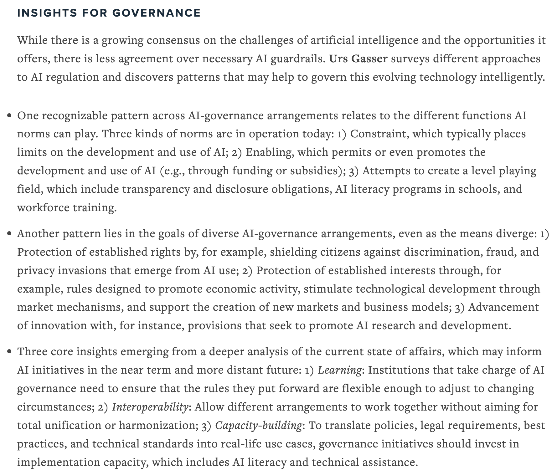 While there is a growing consensus on the challenges of artificial intelligence and the opportunities it offers, there is less agreement over necessary AI guardrails. Urs Gasser surveys different approaches to AI regulation and discovers patterns that may help to govern this evolving technology intelligently.
•	One recognizable pattern across AI-governance arrangements relates to the different functions AI norms can play. Three kinds of norms are in operation today: 1) Constraint, which typically places limits on the development and use of AI; 2) Enabling, which permits or even promotes the development and use of AI (e.g., through funding or subsidies); 3) Attempts to create a level playing field, which include transparency and disclosure obligations, AI literacy programs in schools, and workforce training.
•	Another pattern lies in the goals of diverse AI-governance arrangements, even as the means diverge: 1) Protection of established rights by, for example, shielding citizens against discrimination, fraud, and privacy invasions that emerge from AI use; 2) Protection of established interests through, for example, rules designed to promote economic activity, stimulate technological development through market mechanisms, and support the creation of new markets and business models; 3) Advancement of innovation with, for instance, provisions that seek to promote AI research and development.
•	Three core insights emerging from a deeper analysis of the current state of affairs, which may inform AI initiatives in the near term and more distant future: 1) Learning: Institutions that take charge of AI governance need to ensure that the rules they put forward are flexible enough to adjust to changing circumstances; 2) Interoperability: Allow different arrangements to work together without aiming for total unification or harmonization; 3) Capacity-building: To translate policies, legal requirements, best practices, and technical standards into real-life use cases, governance initiatives should invest in implementation capacity, which includes AI literacy and technical assistance.