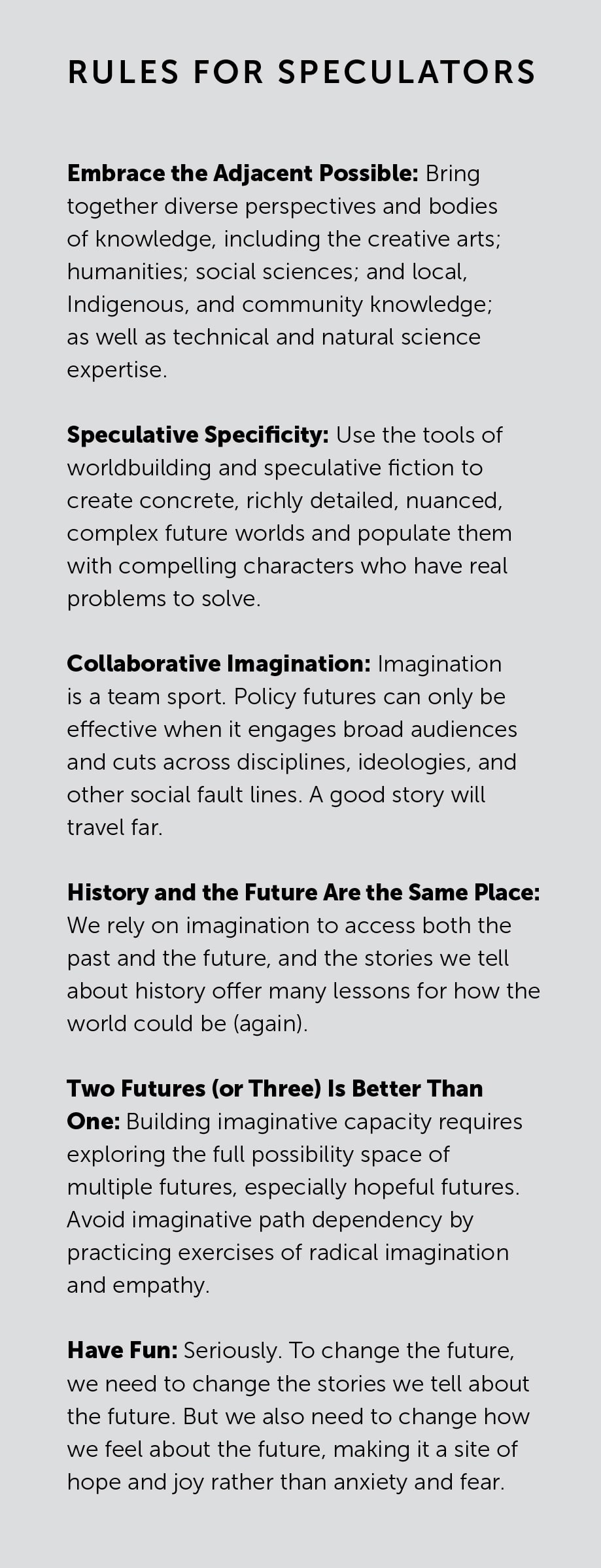 Rules for Speculators

Embrace the Adjacent Possible: Bring together diverse perspectives and bodies of knowledge, including the creative arts; humanities; social sciences; and local, Indigenous, and community knowledge; as well as technical and natural science expertise.

Speculative Specificity: Use the tools of worldbuilding and speculative fiction to create concrete, richly detailed, nuanced, complex future worlds and populate them with compelling characters who have real problems to solve.

Collaborative Imagination: Imagination is a team sport. Policy futures can only be effective when it engages broad audiences and cuts across disciplines, ideologies, and other social fault lines. A good story will travel far.

History and the Future Are the Same Place: We rely on imagination to access both the past and the future, and the stories we tell about history offer many lessons for how the world could be (again).

Two Futures (or Three) Is Better Than One: Building imaginative capacity requires exploring the full possibility space of multiple futures, especially hopeful futures. Avoid imaginative path dependency by practicing exercises of radical imagination and empathy.

Have Fun: Seriously. To change the future, we need to change the stories we tell about the future. But we also need to change how we feel about the future, making it a site of hope and joy rather than anxiety and fear.